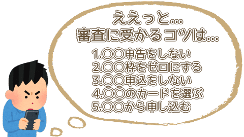 ええっと...審査に受かるコツは...1.虚偽申告をしない、2.キャッシング枠をゼロにする、3.多重申込をしない、4.身の丈にあったカードを選ぶ、5.ウェブから申し込む